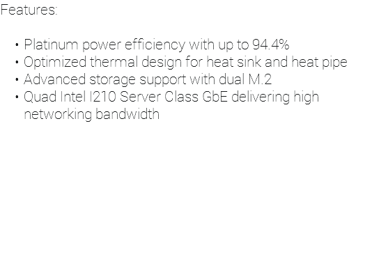 Features: Platinum power efficiency with up to 94.4% Optimized thermal design for heat sink and heat pipe Advanced storage support with dual M.2 Quad Intel I210 Server Class GbE delivering high networking bandwidth