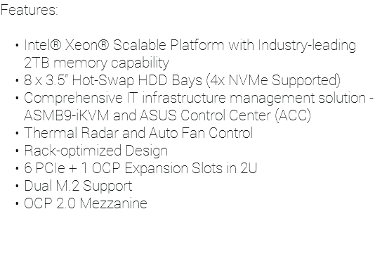Features: Intel® Xeon® Scalable Platform with Industry-leading 2TB memory capability 8 x 3.5” Hot-Swap HDD Bays (4x NVMe Supported) Comprehensive IT infrastructure management solution - ASMB9-iKVM and ASUS Control Center (ACC) Thermal Radar and Auto Fan Control Rack-optimized Design 6 PCIe + 1 OCP Expansion Slots in 2U Dual M.2 Support OCP 2.0 Mezzanine