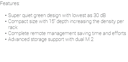 Features: Super quiet green design with lowest as 30 dB Compact size with 15” depth increasing the density per rack Complete remote management saving time and efforts Advanced storage support with dual M.2