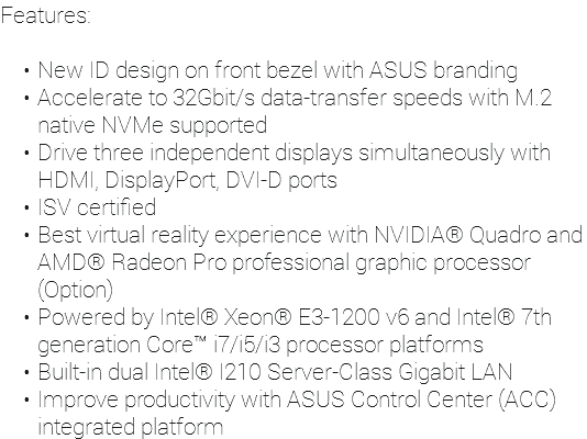 Features: New ID design on front bezel with ASUS branding Accelerate to 32Gbit/s data-transfer speeds with M.2 native NVMe supported Drive three independent displays simultaneously with HDMI, DisplayPort, DVI-D ports ISV certified Best virtual reality experience with NVIDIA® Quadro and AMD® Radeon Pro professional graphic processor (Option) Powered by Intel® Xeon® E3-1200 v6 and Intel® 7th generation Core™ i7/i5/i3 processor platforms Built-in dual Intel® I210 Server-Class Gigabit LAN Improve productivity with ASUS Control Center (ACC) integrated platform