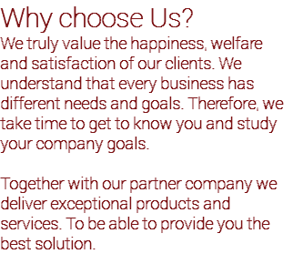 Why choose Us? We truly value the happiness, welfare and satisfaction of our clients. We understand that every business has different needs and goals. Therefore, we take time to get to know you and study your company goals. Together with our partner company we deliver exceptional products and services. To be able to provide you the best solution.