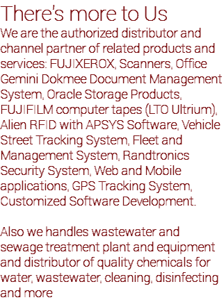 There's more to Us We are the authorized distributor and channel partner of related products and services: FUJIXEROX, Scanners, Office Gemini Dokmee Document Management System, Oracle Storage Products, FUJIFILM computer tapes (LTO Ultrium), Alien RFID with APSYS Software, Vehicle Street Tracking System, Fleet and Management System, Randtronics Security System, Web and Mobile applications, GPS Tracking System, Customized Software Development. Also we handles wastewater and sewage treatment plant and equipment and distributor of quality chemicals for water, wastewater, cleaning, disinfecting and more