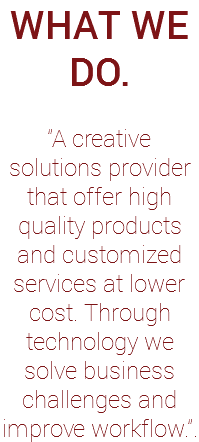 WHAT WE DO. "A creative solutions provider that offer high quality products and customized services at lower cost. Through technology we solve business challenges and improve workflow.".