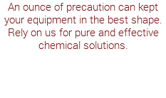 An ounce of precaution can kept your equipment in the best shape. Rely on us for pure and effective chemical solutions.