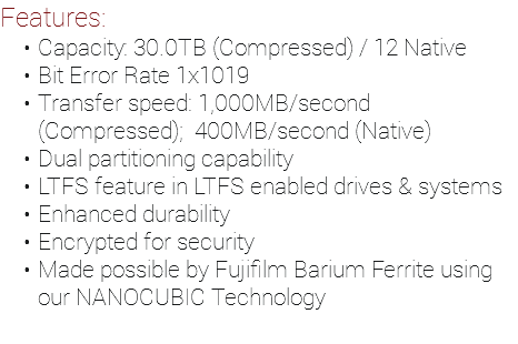 Features: Capacity: 30.0TB (Compressed) / 12 Native Bit Error Rate 1x1019 Transfer speed: 1,000MB/second (Compressed); 400MB/second (Native) Dual partitioning capability LTFS feature in LTFS enabled drives & systems Enhanced durability Encrypted for security Made possible by Fujifilm Barium Ferrite using our NANOCUBIC Technology