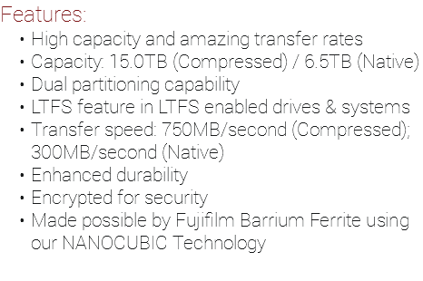 Features: High capacity and amazing transfer rates Capacity: 15.0TB (Compressed) / 6.5TB (Native) Dual partitioning capability LTFS feature in LTFS enabled drives & systems Transfer speed: 750MB/second (Compressed); 300MB/second (Native) Enhanced durability Encrypted for security Made possible by Fujifilm Barrium Ferrite using our NANOCUBIC Technology