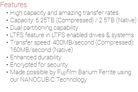 Features: High capacity and amazing transfer rates Capacity: 6.25TB (Compressed) / 2.5TB (Native) Dual partitioning capability LTFS feature in LTFS enabled drives & systems Transfer speed: 400MB/second (Compressed); 160MB/second (Native) Enhanced durability Encrypted for security Made possible by Fujifilm Barium Ferrite using our NANOCUBIC Technology 