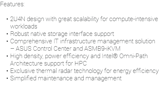 Features: 2U4N design with great scalability for compute-intensive workloads Robust native storage interface support Comprehensive IT infrastructure management solution – ASUS Control Center and ASMB9-iKVM High density, power efficiency and Intel® Omni-Path Architecture support for HPC Exclusive thermal radar technology for energy efficiency Simplified maintenance and management
