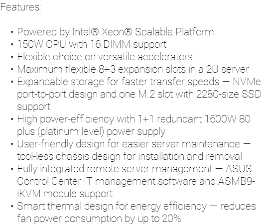 Features: Powered by Intel® Xeon® Scalable Platform 150W CPU with 16 DIMM support Flexible choice on versatile accelerators Maximum flexible 8+3 expansion slots in a 2U server Expandable storage for faster transfer speeds — NVMe port-to-port design and one M.2 slot with 2280-size SSD support High power-efficiency with 1+1 redundant 1600W 80 plus (platinum level) power supply User-friendly design for easier server maintenance — tool-less chassis design for installation and removal Fully integrated remote server management — ASUS Control Center IT management software and ASMB9-iKVM module support Smart thermal design for energy efficiency — reduces fan power consumption by up to 20%